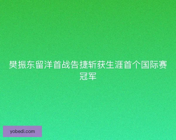 樊振东留洋首战告捷斩获生涯首个国际赛冠军