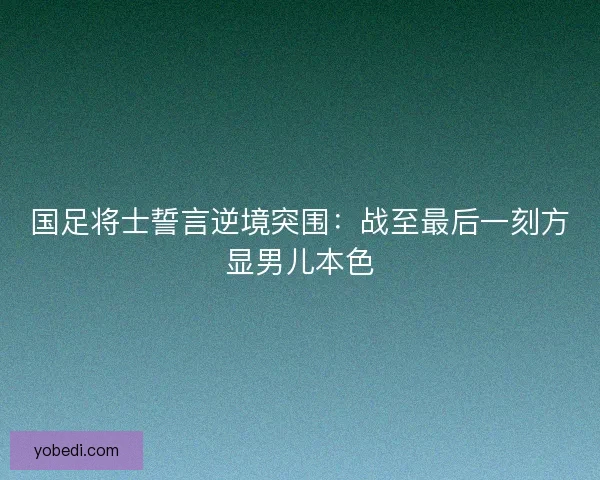 国足将士誓言逆境突围：战至最后一刻方显男儿本色