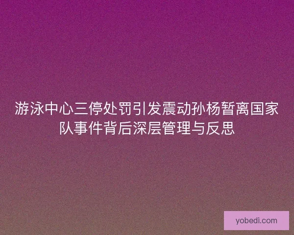 游泳中心三停处罚引发震动孙杨暂离国家队事件背后深层管理与反思