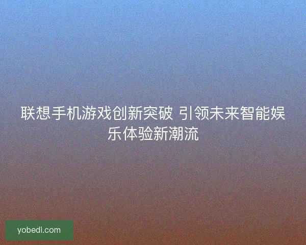 联想手机游戏创新突破 引领未来智能娱乐体验新潮流